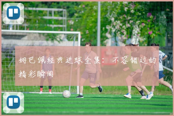 姆巴佩经典进球全集：不容错过的精彩瞬间