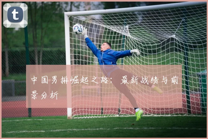 中国男排崛起之路：最新战绩与前景分析