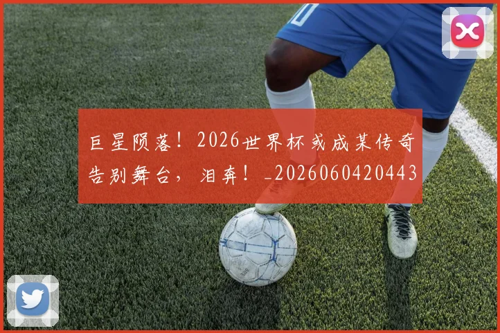 巨星陨落！2026世界杯或成某传奇告别舞台，泪奔！_20260604204433