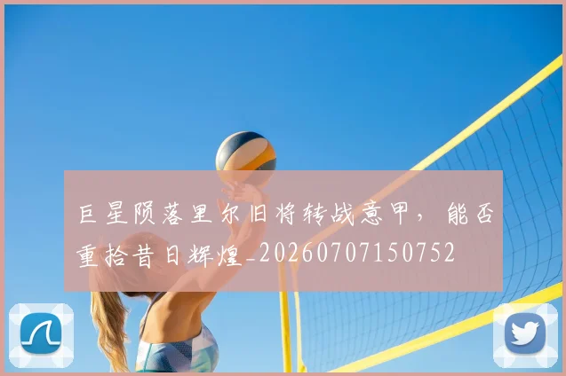 巨星陨落里尔旧将转战意甲,能否重拾昔日辉煌_20260707150752