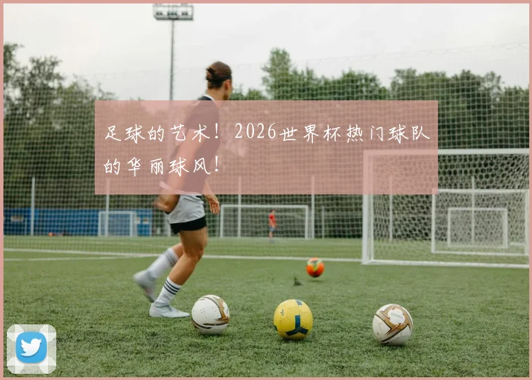 足球的艺术!2026世界杯热门球队的华丽球风!