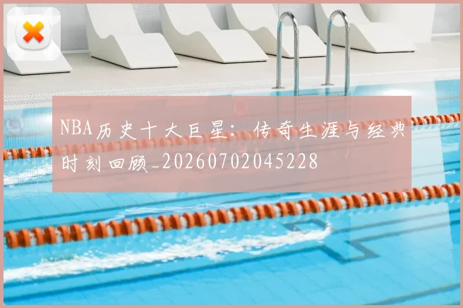 NBA历史十大巨星：传奇生涯与经典时刻回顾_20260702045228