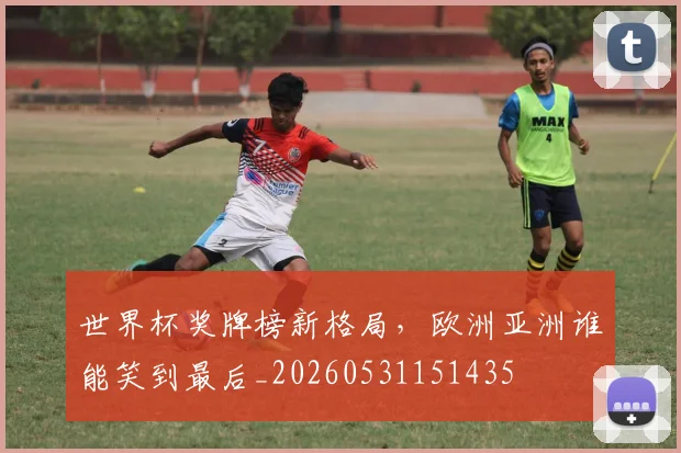 世界杯奖牌榜新格局,欧洲亚洲谁能笑到最后_20260531151435