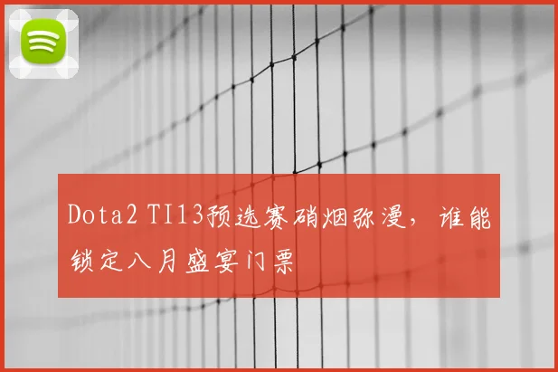 Dota2 TI13预选赛硝烟弥漫，谁能锁定八月盛宴门票
