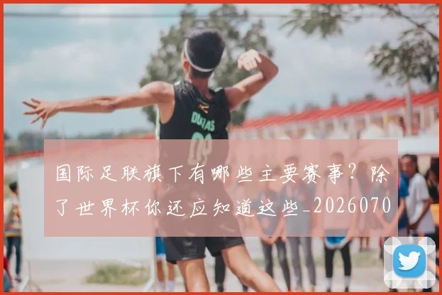 国际足联旗下有哪些主要赛事?除了世界杯你还应知道这些_20260707142453