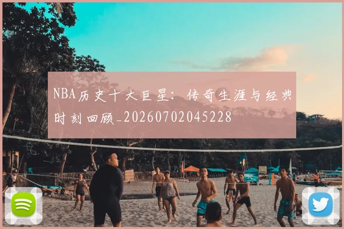 NBA历史十大巨星:传奇生涯与经典时刻回顾_20260702045228