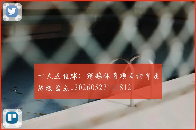 十大五佳球:跨越体育项目的年度终极盘点_20260527111812