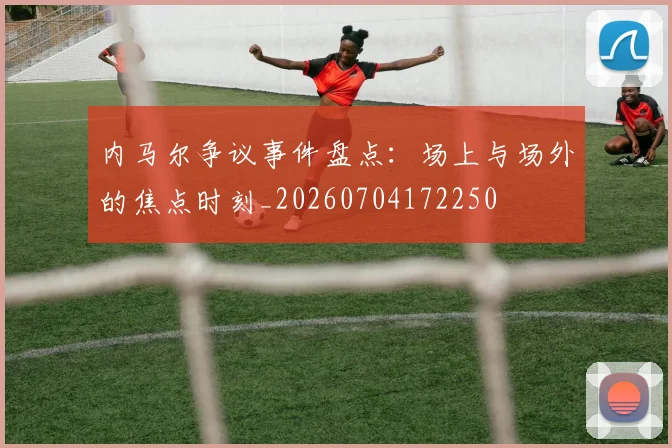 内马尔争议事件盘点：场上与场外的焦点时刻_20260704172250