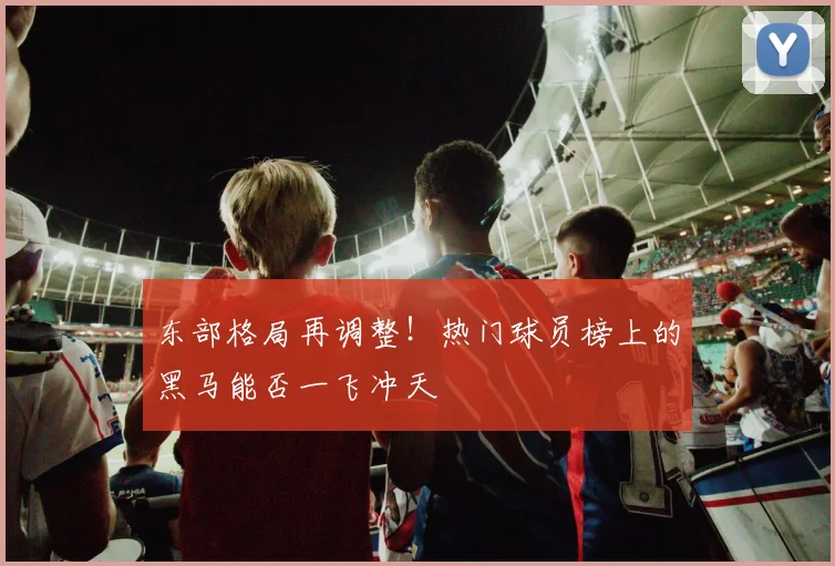 东部格局再调整！热门球员榜上的黑马能否一飞冲天