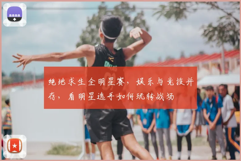绝地求生全明星赛,娱乐与竞技并存,看明星选手如何玩转战场