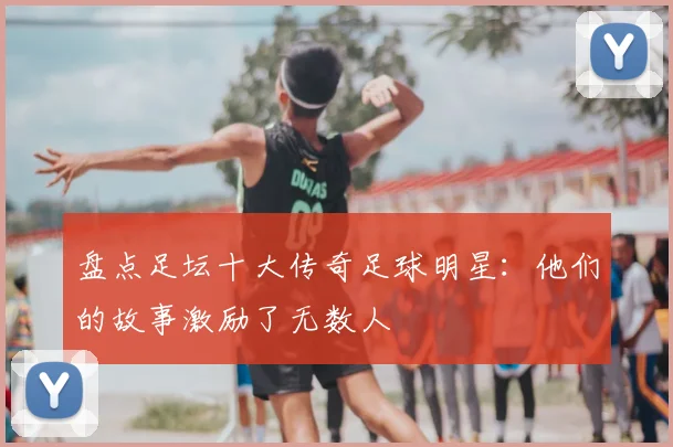 盘点足坛十大传奇足球明星：他们的故事激励了无数人