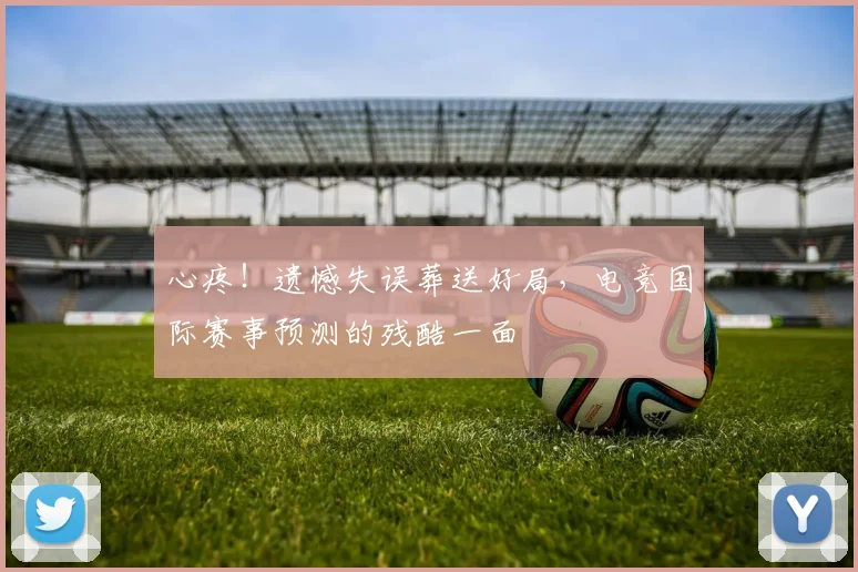 心疼！遗憾失误葬送好局，电竞国际赛事预测的残酷一面