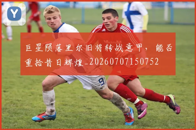 巨星陨落里尔旧将转战意甲，能否重拾昔日辉煌_20260707150752