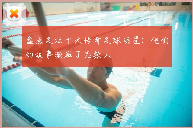 盘点足坛十大传奇足球明星：他们的故事激励了无数人