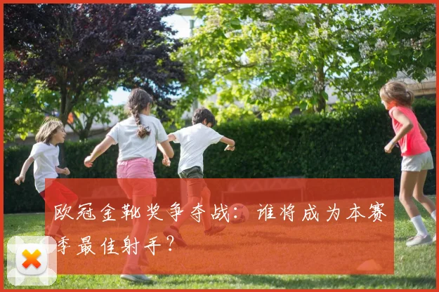 欧冠金靴奖争夺战:谁将成为本赛季最佳射手?