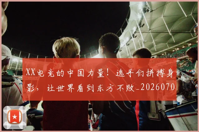 XX电竞的中国力量！选手们拼搏身影，让世界看到东方不败_20260702172144